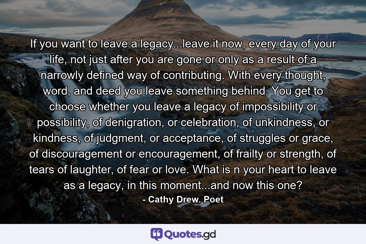 If you want to leave a legacy...leave it now, every day of your life, not just after you are gone or only as a result of a narrowly defined way of contributing. With every thought, word, and deed you leave something behind. You get to choose whether you leave a legacy of impossibility or possibility, of denigration, or celebration, of unkindness, or kindness, of judgment, or acceptance, of struggles or grace, of discouragement or encouragement, of frailty or strength, of tears of laughter, of fear or love. What is n your heart to leave as a legacy, in this moment...and now this one? - Quote by Cathy Drew. Poet