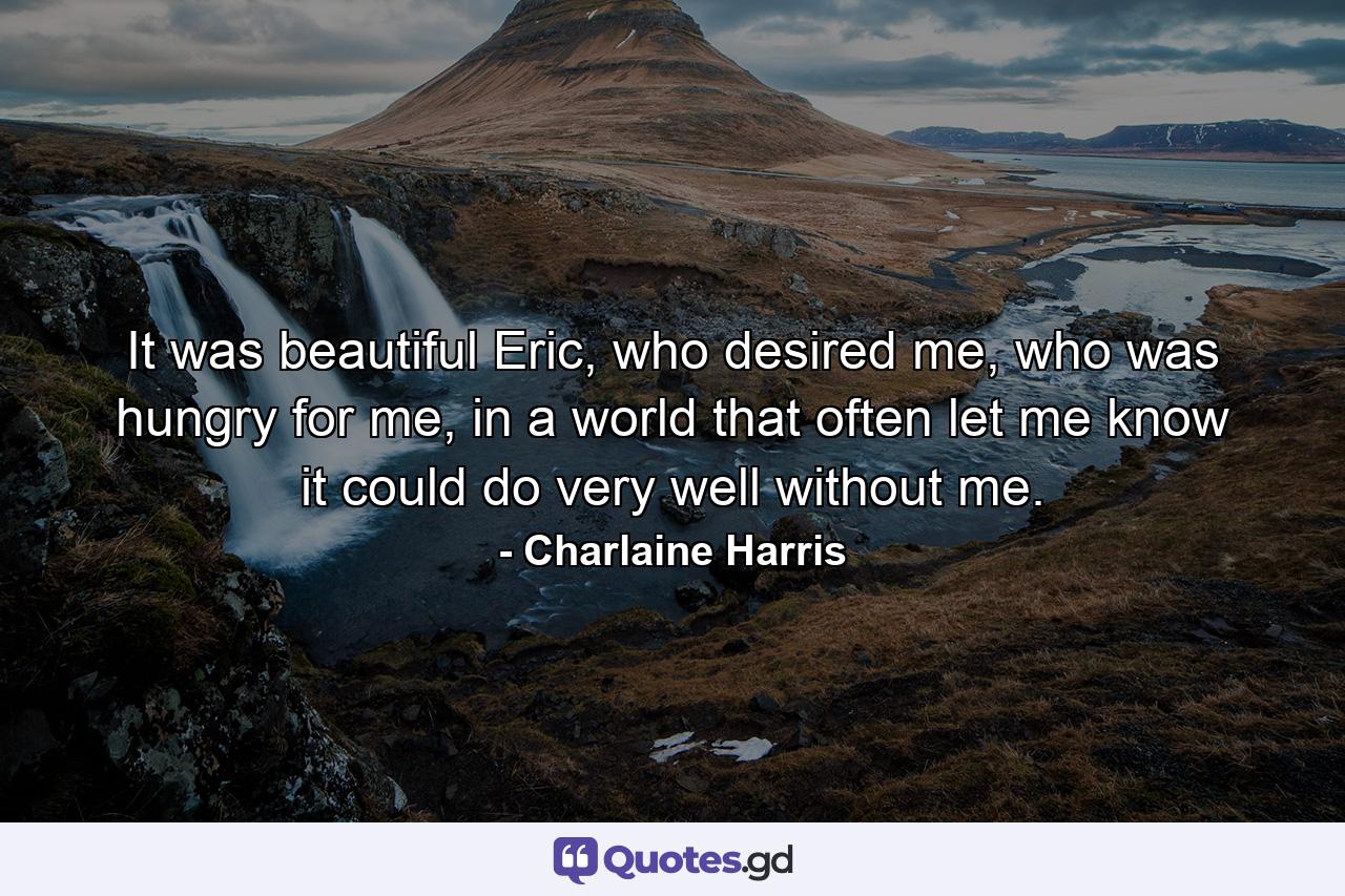 It was beautiful Eric, who desired me, who was hungry for me, in a world that often let me know it could do very well without me. - Quote by Charlaine Harris