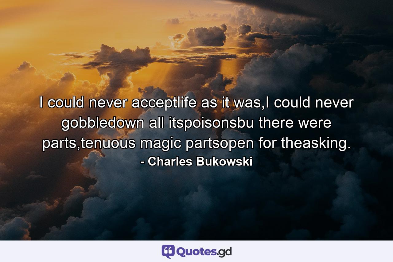 I could never acceptlife as it was,I could never gobbledown all itspoisonsbu there were parts,tenuous magic partsopen for theasking. - Quote by Charles Bukowski