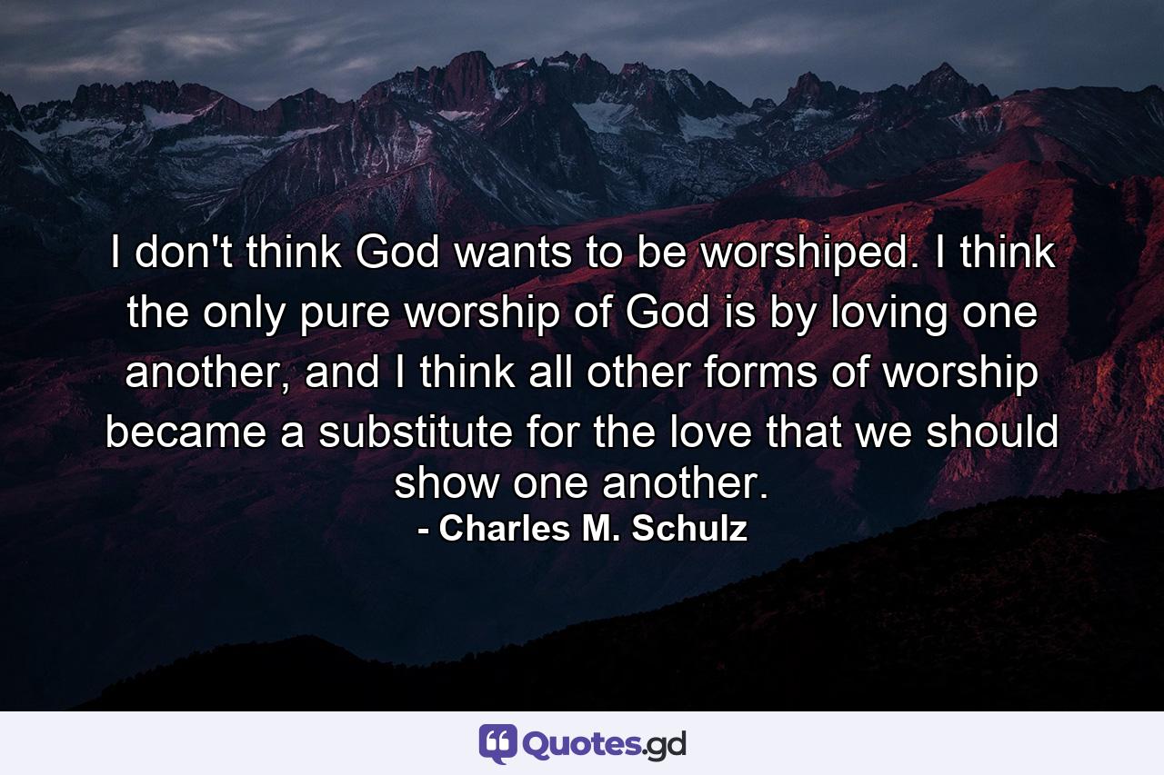 I don't think God wants to be worshiped. I think the only pure worship of God is by loving one another, and I think all other forms of worship became a substitute for the love that we should show one another. - Quote by Charles M. Schulz