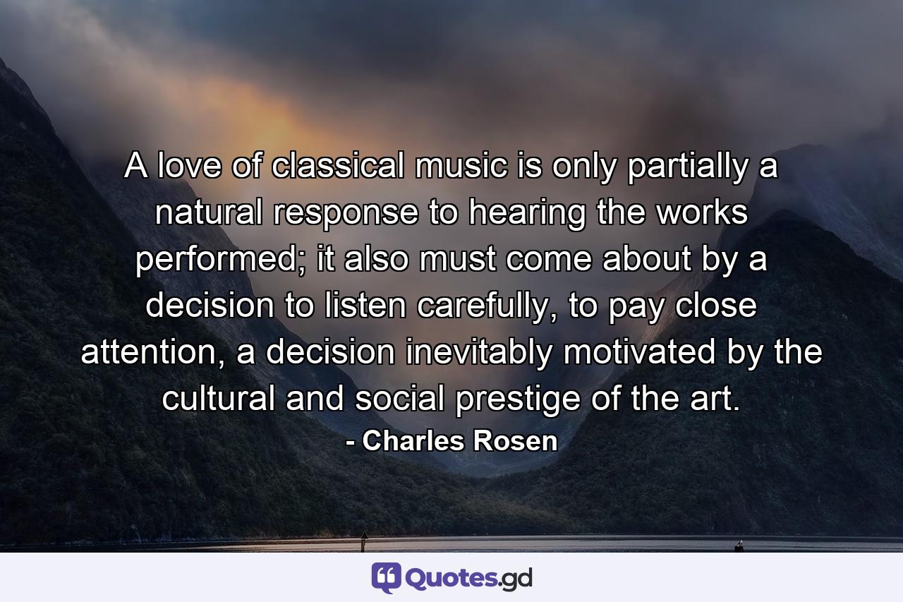 A love of classical music is only partially a natural response to hearing the works performed; it also must come about by a decision to listen carefully, to pay close attention, a decision inevitably motivated by the cultural and social prestige of the art. - Quote by Charles Rosen