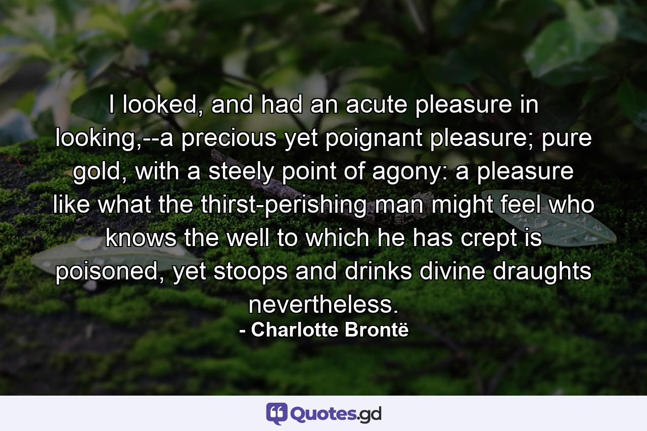 I looked, and had an acute pleasure in looking,--a precious yet poignant pleasure; pure gold, with a steely point of agony: a pleasure like what the thirst-perishing man might feel who knows the well to which he has crept is poisoned, yet stoops and drinks divine draughts nevertheless. - Quote by Charlotte Brontë