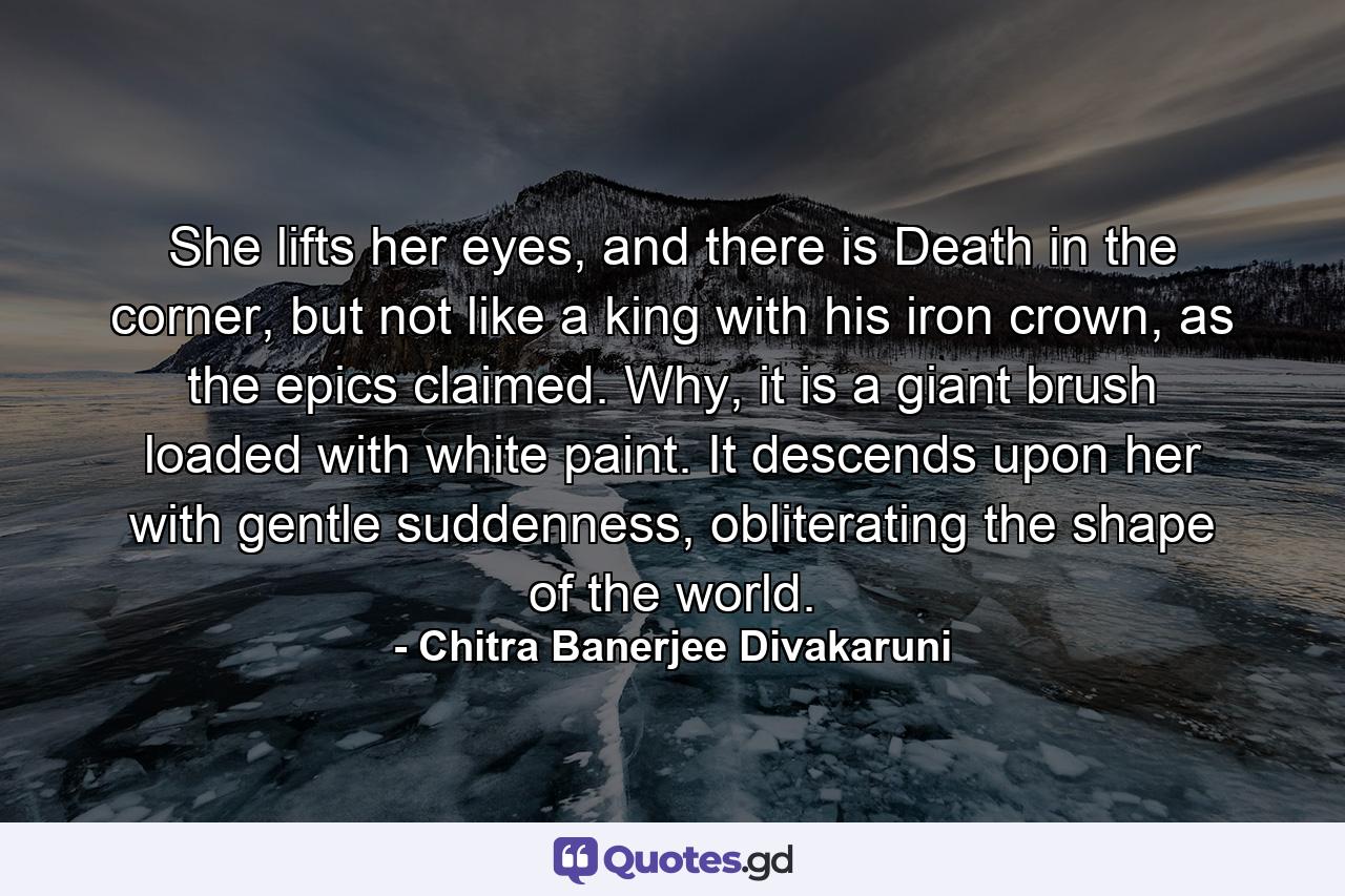 She lifts her eyes, and there is Death in the corner, but not like a king with his iron crown, as the epics claimed. Why, it is a giant brush loaded with white paint. It descends upon her with gentle suddenness, obliterating the shape of the world. - Quote by Chitra Banerjee Divakaruni