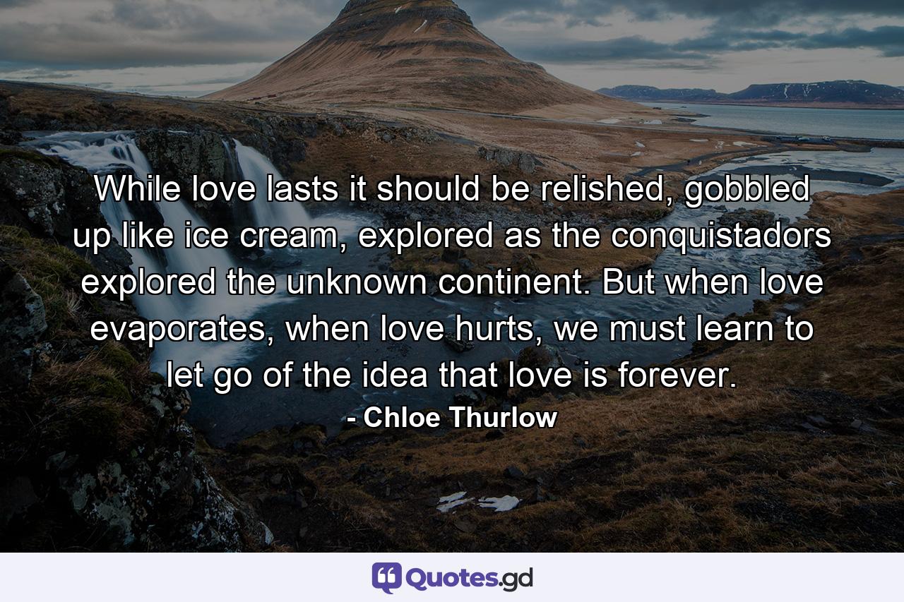 While love lasts it should be relished, gobbled up like ice cream, explored as the conquistadors explored the unknown continent. But when love evaporates, when love hurts, we must learn to let go of the idea that love is forever. - Quote by Chloe Thurlow