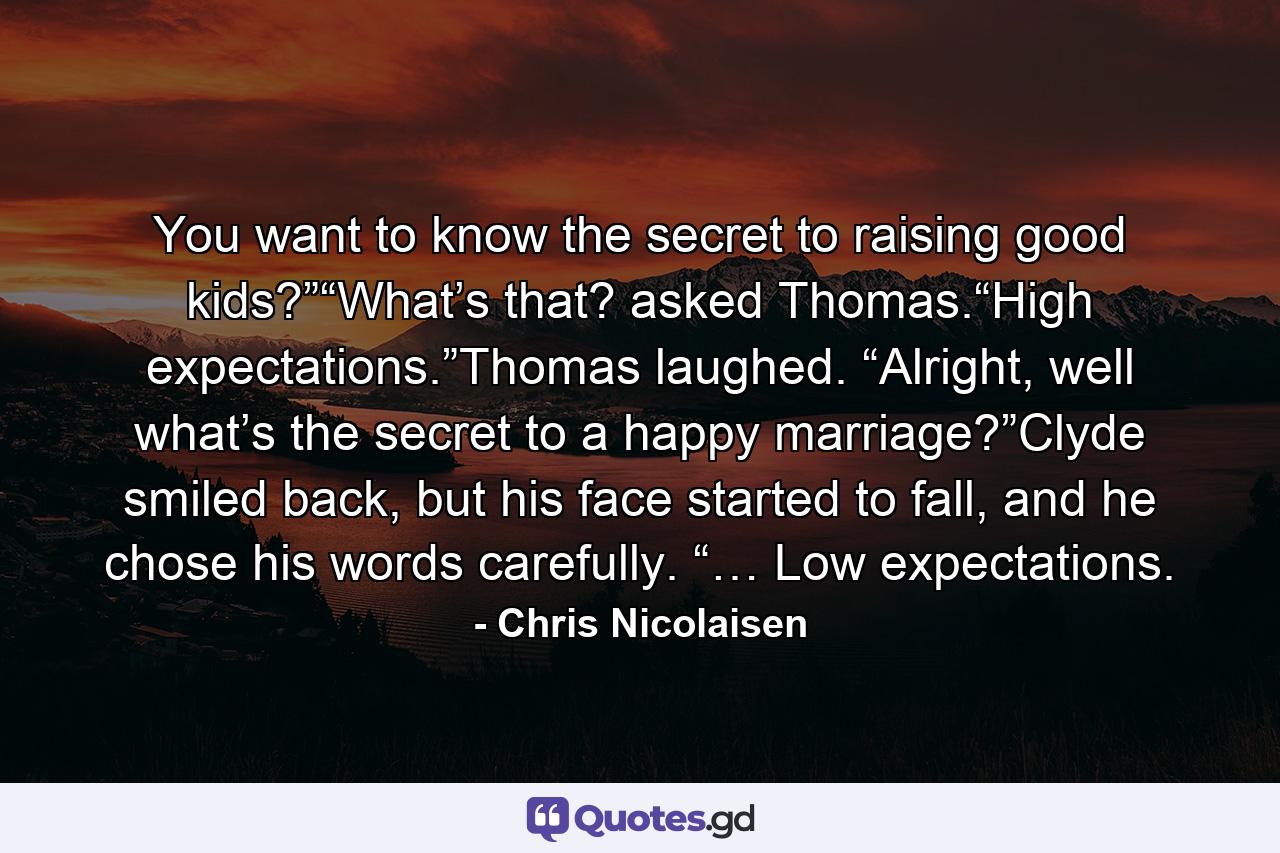 You want to know the secret to raising good kids?”“What’s that? asked Thomas.“High expectations.”Thomas laughed. “Alright, well what’s the secret to a happy marriage?”Clyde smiled back, but his face started to fall, and he chose his words carefully. “… Low expectations. - Quote by Chris Nicolaisen