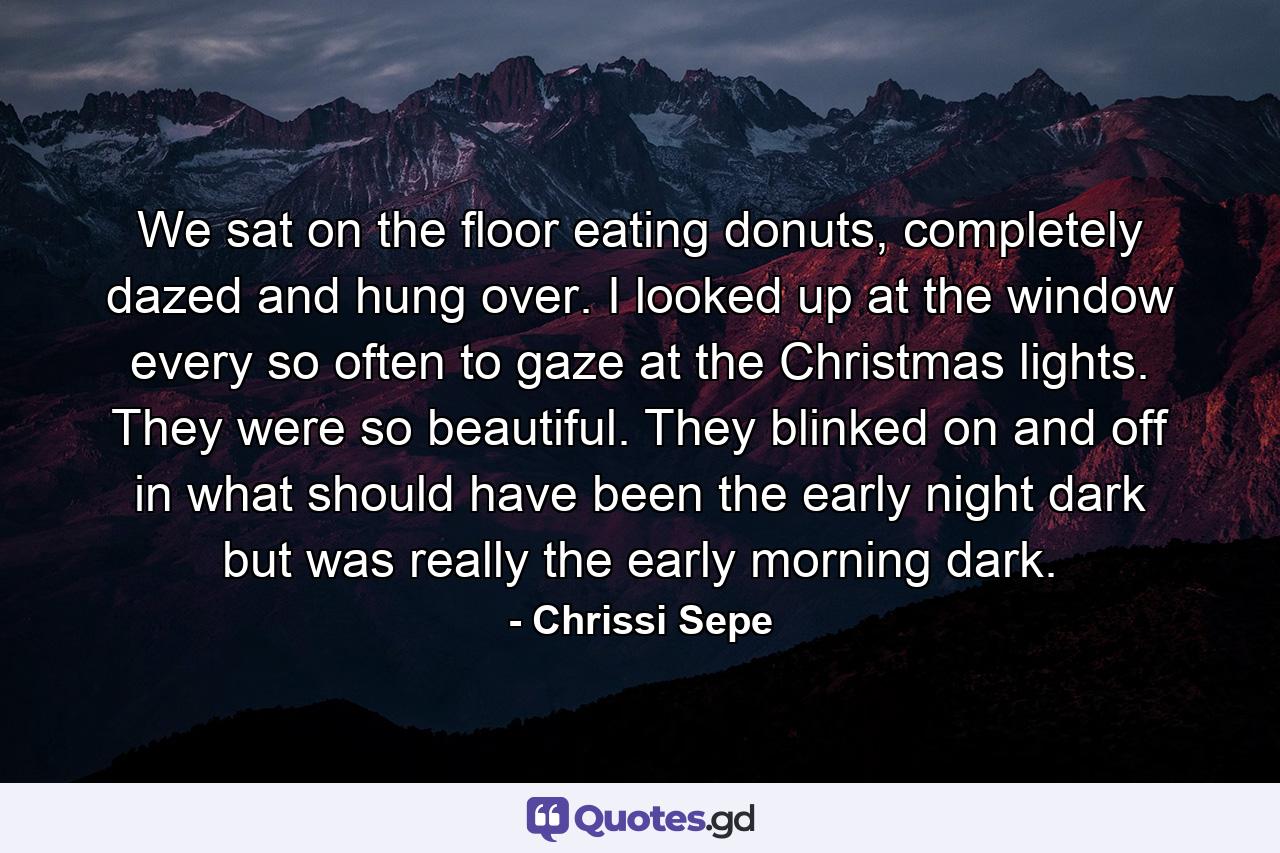 We sat on the floor eating donuts, completely dazed and hung over. I looked up at the window every so often to gaze at the Christmas lights. They were so beautiful. They blinked on and off in what should have been the early night dark but was really the early morning dark. - Quote by Chrissi Sepe