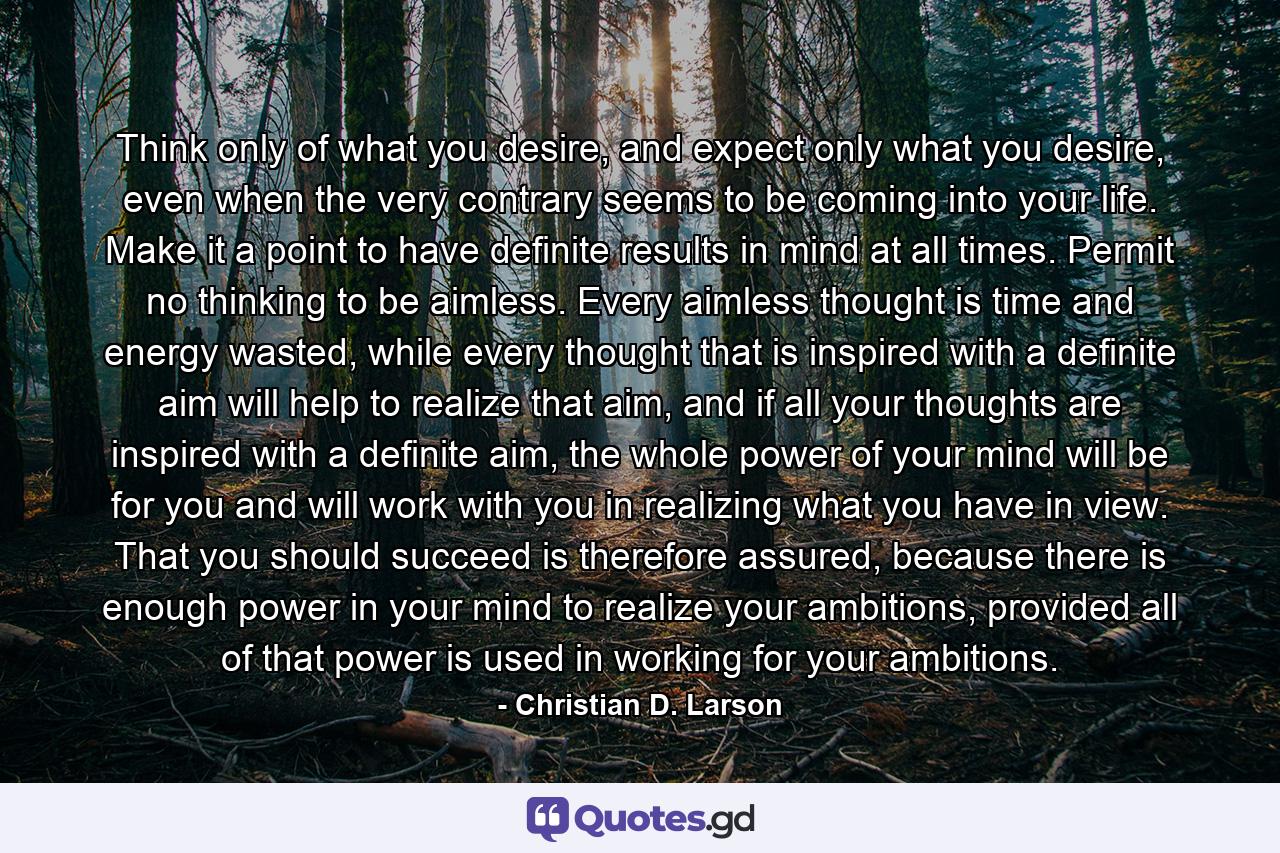 Think only of what you desire, and expect only what you desire, even when the very contrary seems to be coming into your life. Make it a point to have definite results in mind at all times. Permit no thinking to be aimless. Every aimless thought is time and energy wasted, while every thought that is inspired with a definite aim will help to realize that aim, and if all your thoughts are inspired with a definite aim, the whole power of your mind will be for you and will work with you in realizing what you have in view. That you should succeed is therefore assured, because there is enough power in your mind to realize your ambitions, provided all of that power is used in working for your ambitions. - Quote by Christian D. Larson