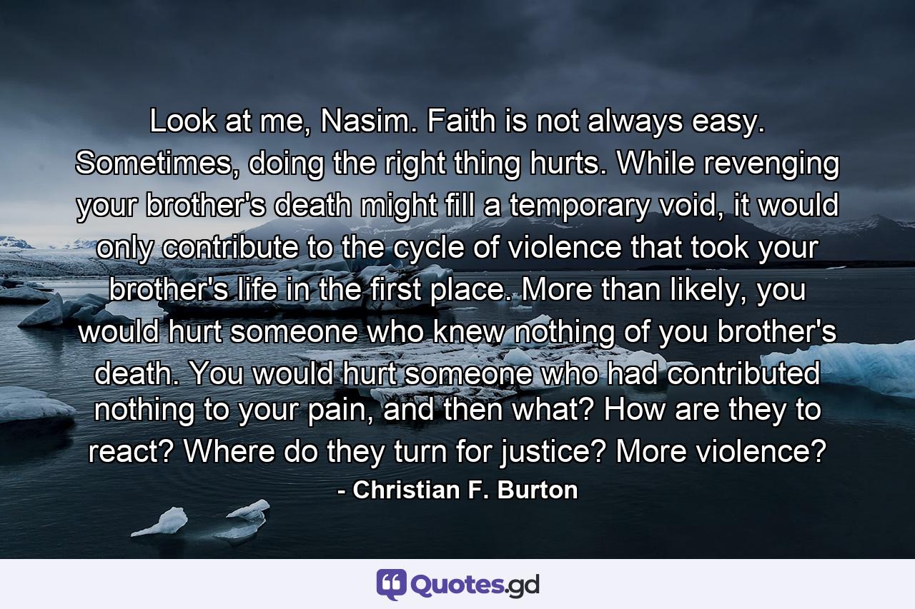 Look at me, Nasim. Faith is not always easy. Sometimes, doing the right thing hurts. While revenging your brother's death might fill a temporary void, it would only contribute to the cycle of violence that took your brother's life in the first place. More than likely, you would hurt someone who knew nothing of you brother's death. You would hurt someone who had contributed nothing to your pain, and then what? How are they to react? Where do they turn for justice? More violence? - Quote by Christian F. Burton