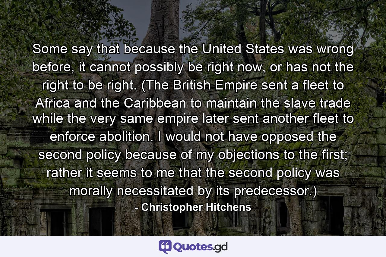 Some say that because the United States was wrong before, it cannot possibly be right now, or has not the right to be right. (The British Empire sent a fleet to Africa and the Caribbean to maintain the slave trade while the very same empire later sent another fleet to enforce abolition. I would not have opposed the second policy because of my objections to the first; rather it seems to me that the second policy was morally necessitated by its predecessor.) - Quote by Christopher Hitchens