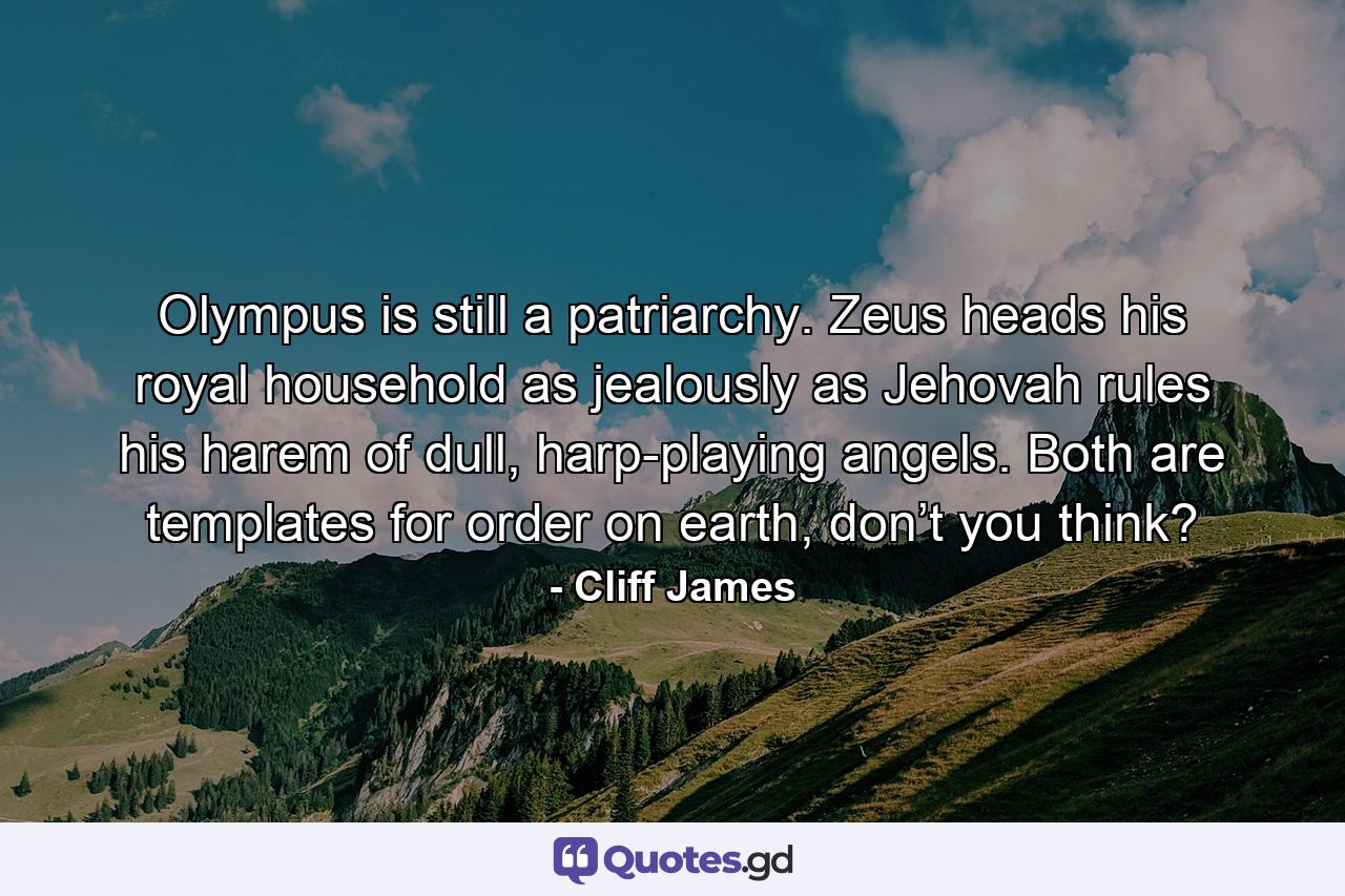 Olympus is still a patriarchy. Zeus heads his royal household as jealously as Jehovah rules his harem of dull, harp-playing angels. Both are templates for order on earth, don’t you think? - Quote by Cliff James