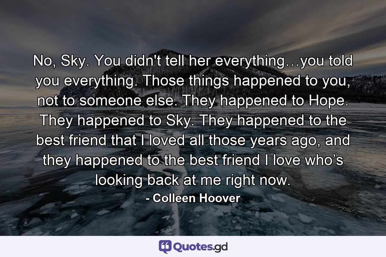 No, Sky. You didn't tell her everything…you told you everything. Those things happened to you, not to someone else. They happened to Hope. They happened to Sky. They happened to the best friend that I loved all those years ago, and they happened to the best friend I love who’s looking back at me right now. - Quote by Colleen Hoover