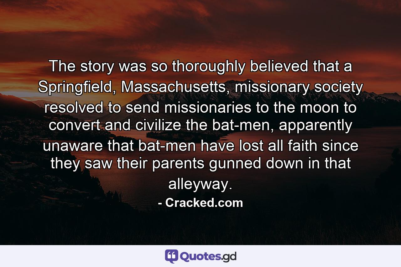 The story was so thoroughly believed that a Springfield, Massachusetts, missionary society resolved to send missionaries to the moon to convert and civilize the bat-men, apparently unaware that bat-men have lost all faith since they saw their parents gunned down in that alleyway. - Quote by Cracked.com