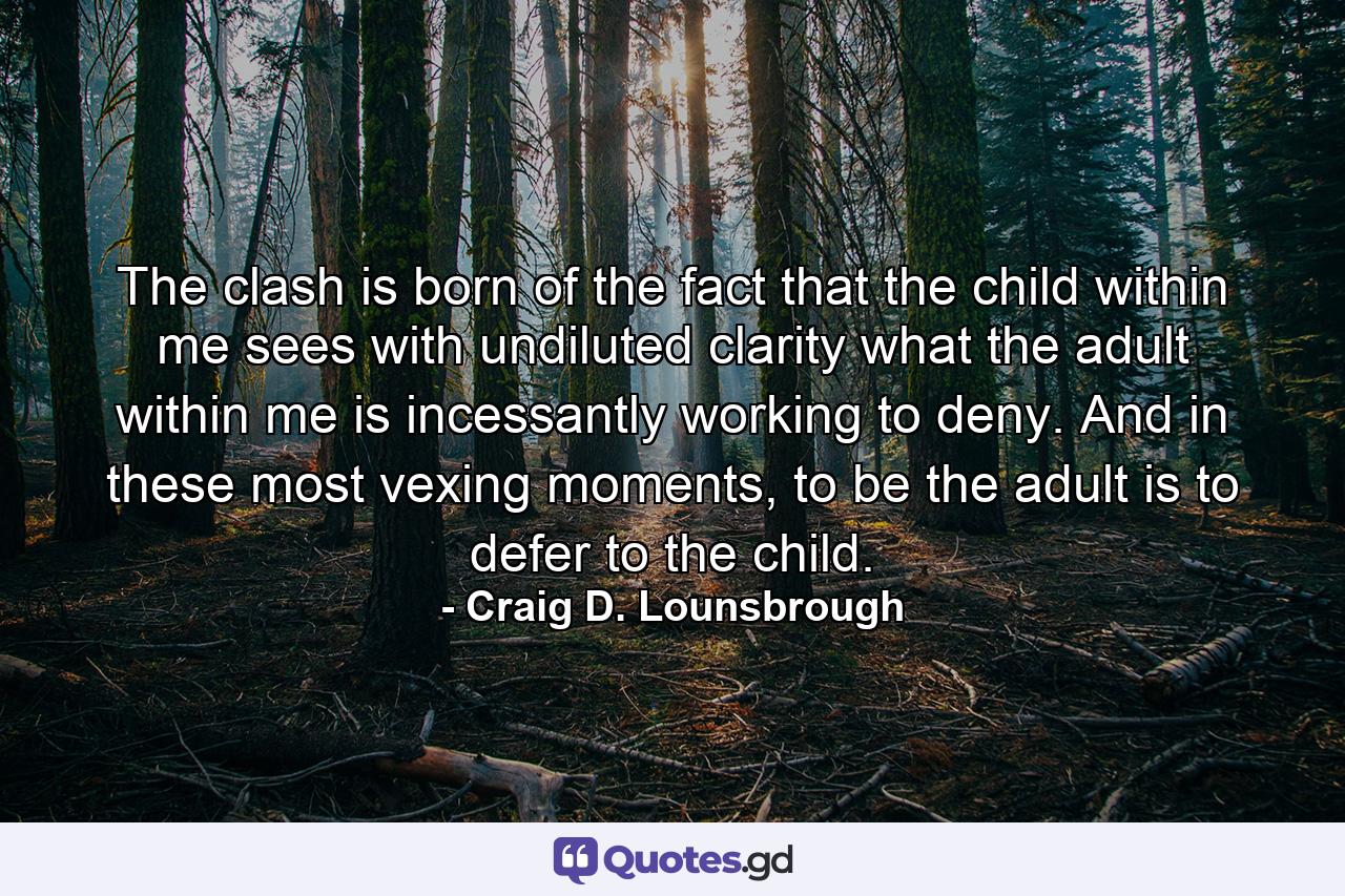 The clash is born of the fact that the child within me sees with undiluted clarity what the adult within me is incessantly working to deny. And in these most vexing moments, to be the adult is to defer to the child. - Quote by Craig D. Lounsbrough