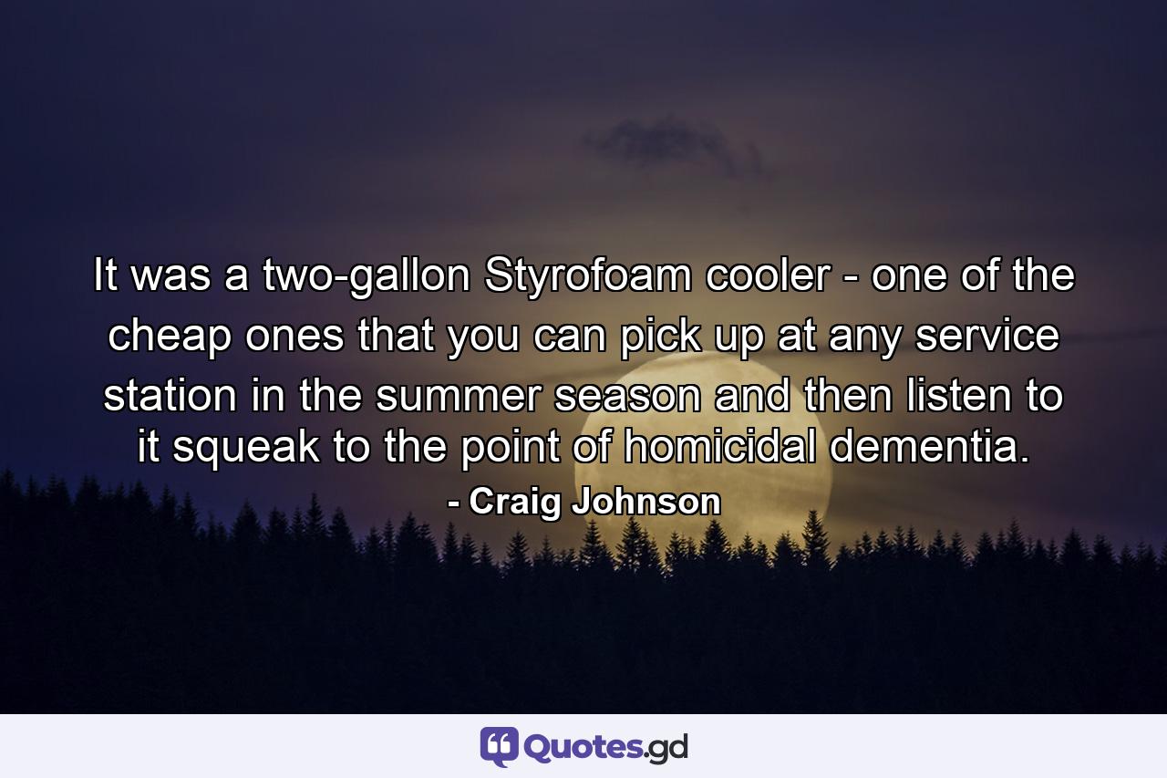 It was a two-gallon Styrofoam cooler - one of the cheap ones that you can pick up at any service station in the summer season and then listen to it squeak to the point of homicidal dementia. - Quote by Craig Johnson