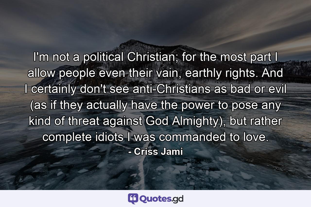 I'm not a political Christian; for the most part I allow people even their vain, earthly rights. And I certainly don't see anti-Christians as bad or evil (as if they actually have the power to pose any kind of threat against God Almighty), but rather complete idiots I was commanded to love. - Quote by Criss Jami