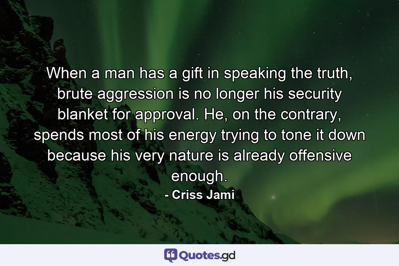 When a man has a gift in speaking the truth, brute aggression is no longer his security blanket for approval. He, on the contrary, spends most of his energy trying to tone it down because his very nature is already offensive enough. - Quote by Criss Jami