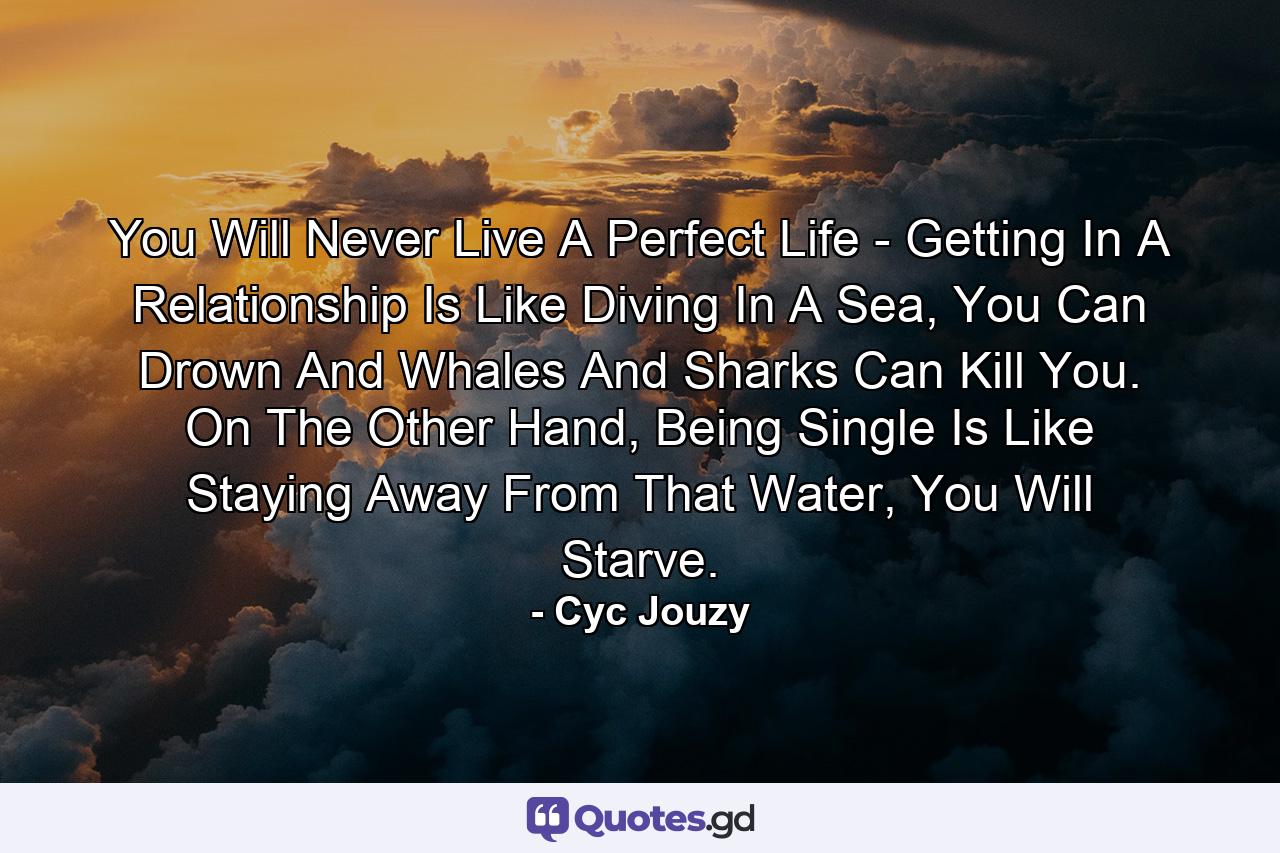You Will Never Live A Perfect Life - Getting In A Relationship Is Like Diving In A Sea, You Can Drown And Whales And Sharks Can Kill You. On The Other Hand, Being Single Is Like Staying Away From That Water, You Will Starve. - Quote by Cyc Jouzy