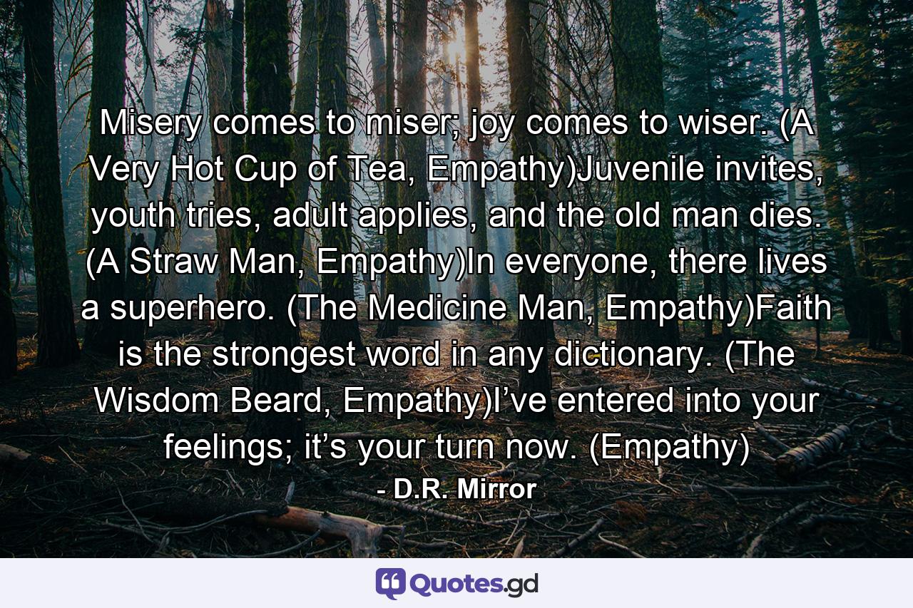 Misery comes to miser; joy comes to wiser. (A Very Hot Cup of Tea, Empathy)Juvenile invites, youth tries, adult applies, and the old man dies. (A Straw Man, Empathy)In everyone, there lives a superhero. (The Medicine Man, Empathy)Faith is the strongest word in any dictionary. (The Wisdom Beard, Empathy)I’ve entered into your feelings; it’s your turn now. (Empathy) - Quote by D.R. Mirror