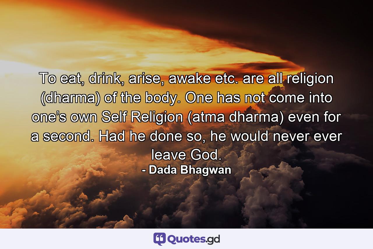 To eat, drink, arise, awake etc. are all religion (dharma) of the body. One has not come into one’s own Self Religion (atma dharma) even for a second. Had he done so, he would never ever leave God. - Quote by Dada Bhagwan