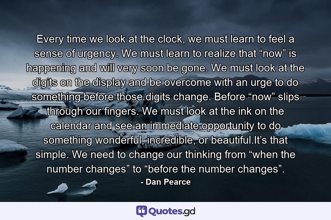 Every time we look at the clock, we must learn to feel a sense of urgency. We must learn to realize that “now” is happening and will very soon be gone. We must look at the digits on the display and be overcome with an urge to do something before those digits change. Before “now” slips through our fingers. We must look at the ink on the calendar and see an immediate opportunity to do something wonderful, incredible, or beautiful.It’s that simple. We need to change our thinking from “when the number changes” to “before the number changes”. - Quote by Dan Pearce