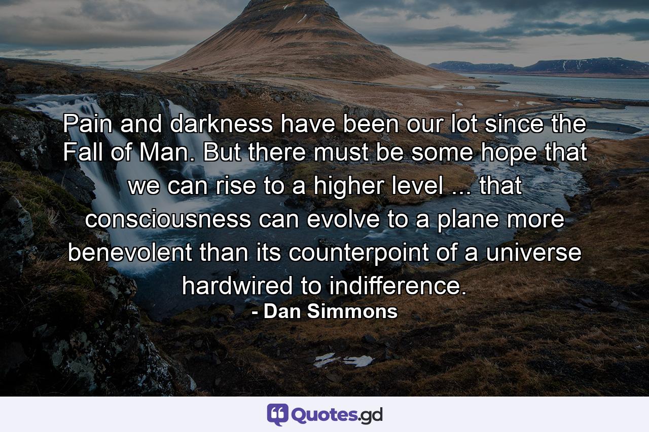 Pain and darkness have been our lot since the Fall of Man. But there must be some hope that we can rise to a higher level ... that consciousness can evolve to a plane more benevolent than its counterpoint of a universe hardwired to indifference. - Quote by Dan Simmons