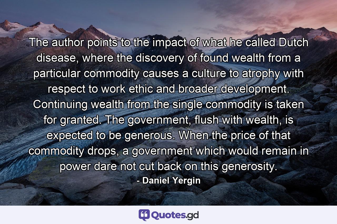 The author points to the impact of what he called Dutch disease, where the discovery of found wealth from a particular commodity causes a culture to atrophy with respect to work ethic and broader development. Continuing wealth from the single commodity is taken for granted. The government, flush with wealth, is expected to be generous. When the price of that commodity drops, a government which would remain in power dare not cut back on this generosity. - Quote by Daniel Yergin