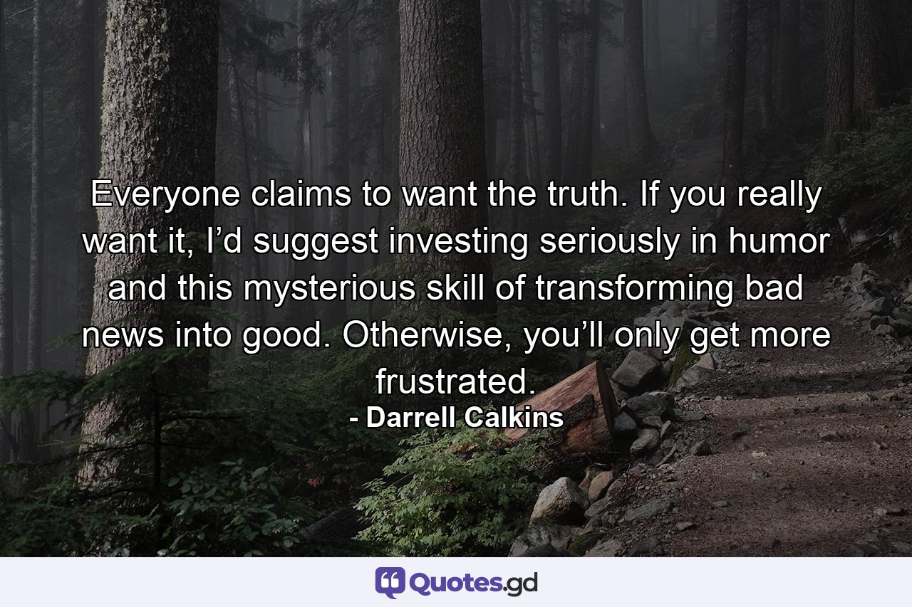 Everyone claims to want the truth. If you really want it, I’d suggest investing seriously in humor and this mysterious skill of transforming bad news into good. Otherwise, you’ll only get more frustrated. - Quote by Darrell Calkins