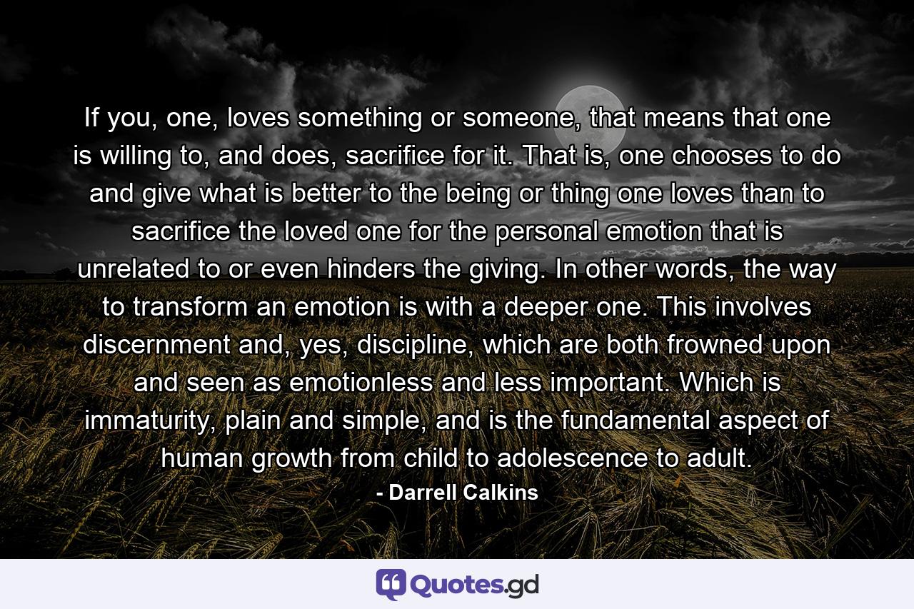 If you, one, loves something or someone, that means that one is willing to, and does, sacrifice for it. That is, one chooses to do and give what is better to the being or thing one loves than to sacrifice the loved one for the personal emotion that is unrelated to or even hinders the giving. In other words, the way to transform an emotion is with a deeper one. This involves discernment and, yes, discipline, which are both frowned upon and seen as emotionless and less important. Which is immaturity, plain and simple, and is the fundamental aspect of human growth from child to adolescence to adult. - Quote by Darrell Calkins