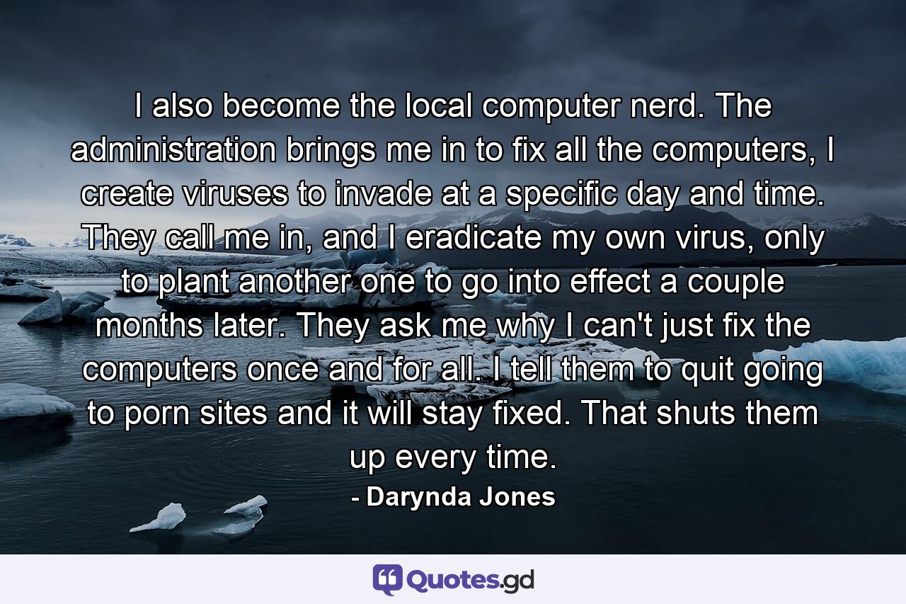 I also become the local computer nerd. The administration brings me in to fix all the computers, I create viruses to invade at a specific day and time. They call me in, and I eradicate my own virus, only to plant another one to go into effect a couple months later. They ask me why I can't just fix the computers once and for all. I tell them to quit going to porn sites and it will stay fixed. That shuts them up every time. - Quote by Darynda Jones