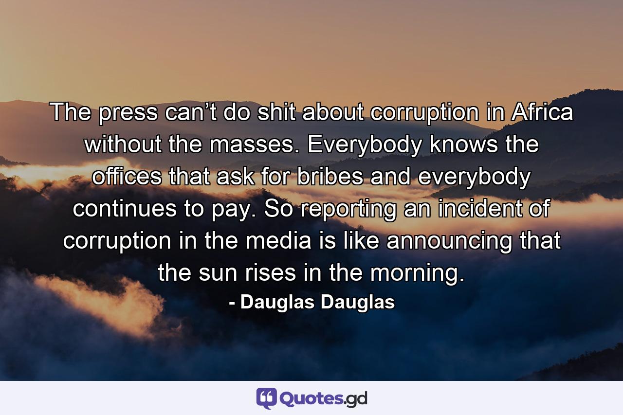 The press can’t do shit about corruption in Africa without the masses. Everybody knows the offices that ask for bribes and everybody continues to pay. So reporting an incident of corruption in the media is like announcing that the sun rises in the morning. - Quote by Dauglas Dauglas