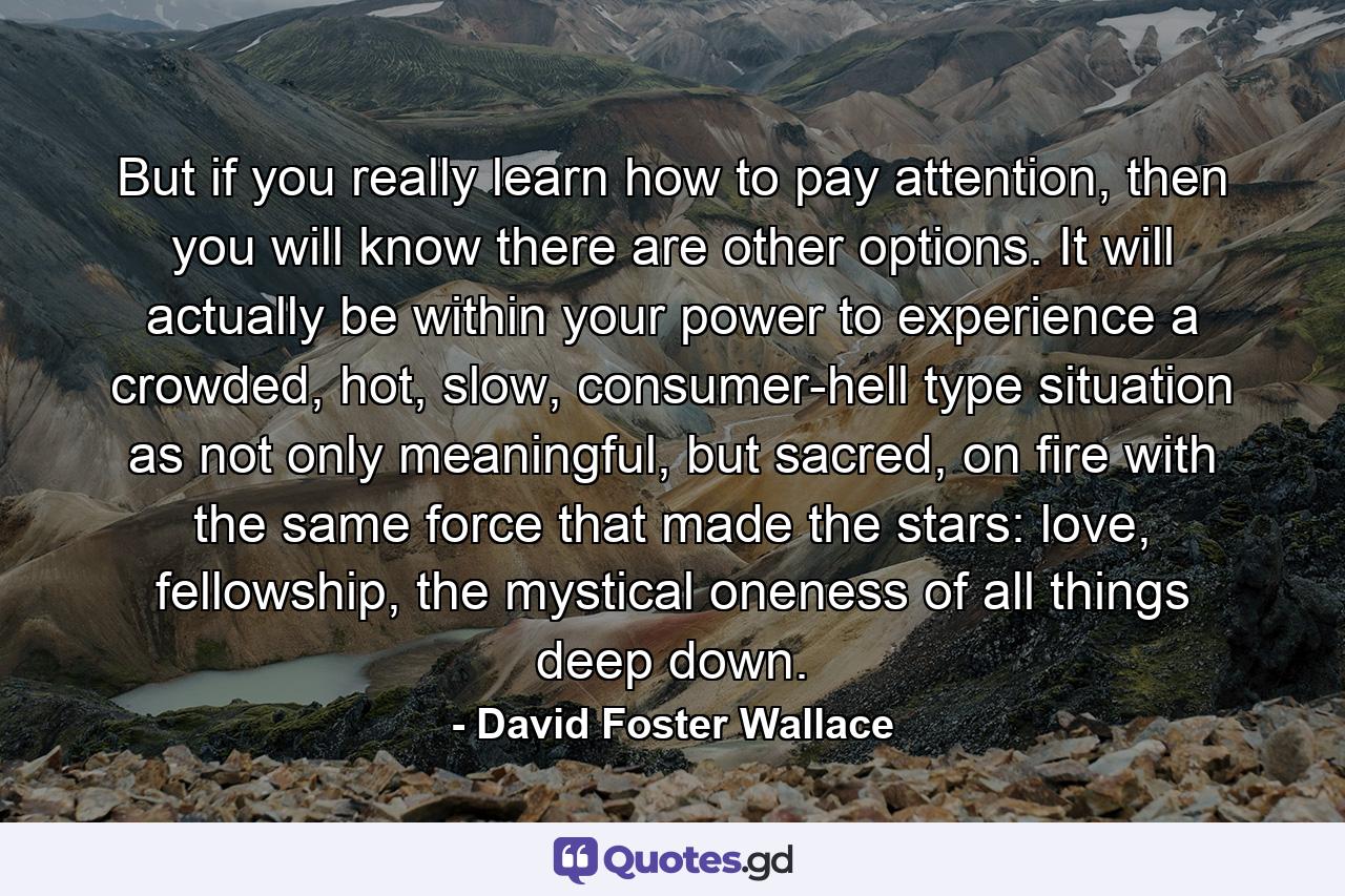 But if you really learn how to pay attention, then you will know there are other options. It will actually be within your power to experience a crowded, hot, slow, consumer-hell type situation as not only meaningful, but sacred, on fire with the same force that made the stars: love, fellowship, the mystical oneness of all things deep down. - Quote by David Foster Wallace