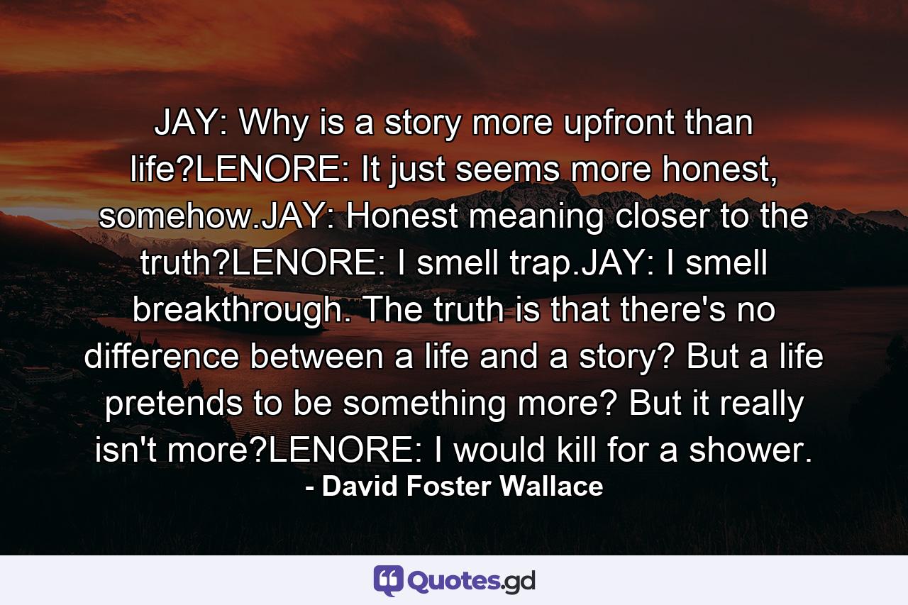 JAY: Why is a story more upfront than life?LENORE: It just seems more honest, somehow.JAY: Honest meaning closer to the truth?LENORE: I smell trap.JAY: I smell breakthrough. The truth is that there's no difference between a life and a story? But a life pretends to be something more? But it really isn't more?LENORE: I would kill for a shower. - Quote by David Foster Wallace