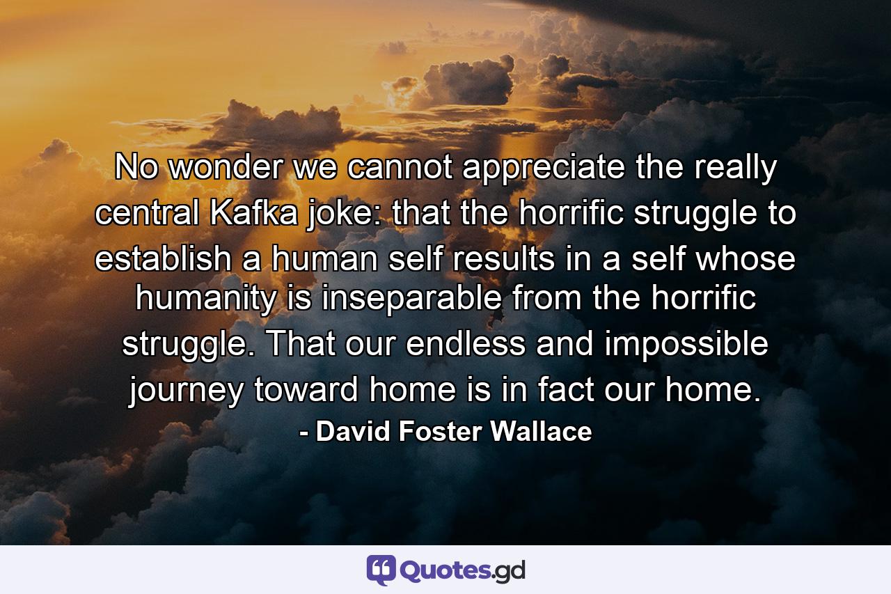 No wonder we cannot appreciate the really central Kafka joke: that the horrific struggle to establish a human self results in a self whose humanity is inseparable from the horrific struggle. That our endless and impossible journey toward home is in fact our home. - Quote by David Foster Wallace