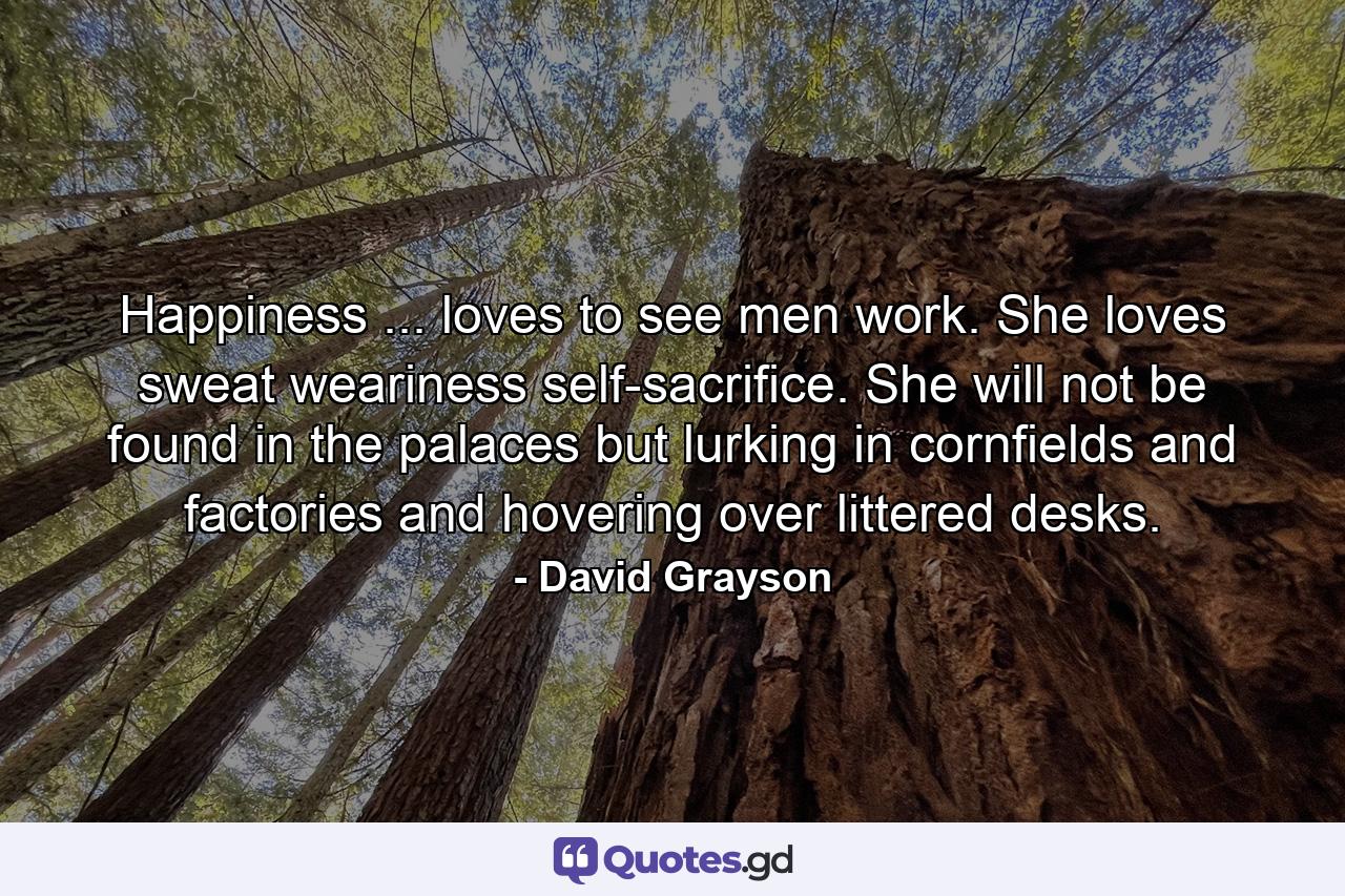 Happiness ... loves to see men work. She loves sweat  weariness  self-sacrifice. She will not be found in the palaces  but lurking in cornfields and factories  and hovering over littered desks. - Quote by David Grayson