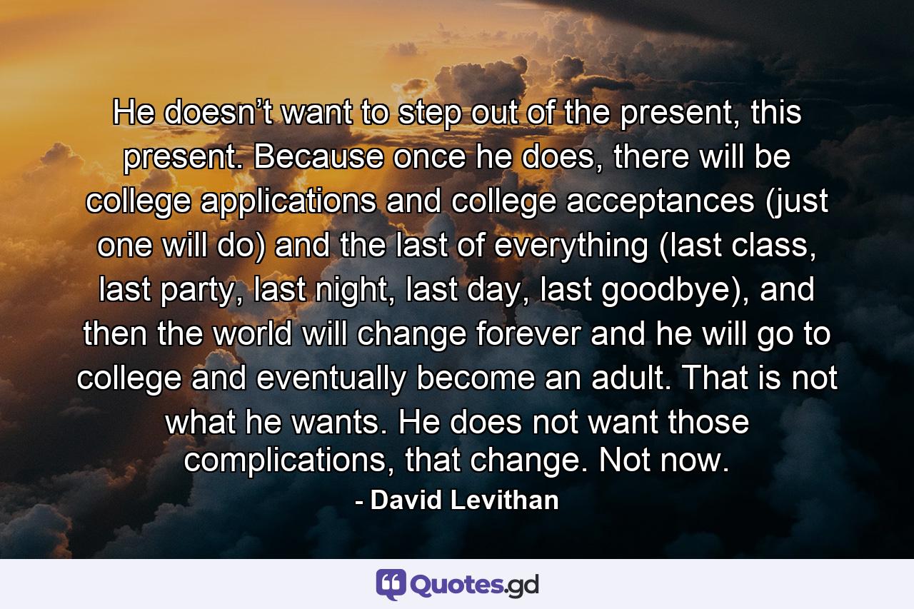 He doesn’t want to step out of the present, this present. Because once he does, there will be college applications and college acceptances (just one will do) and the last of everything (last class, last party, last night, last day, last goodbye), and then the world will change forever and he will go to college and eventually become an adult. That is not what he wants. He does not want those complications, that change. Not now. - Quote by David Levithan