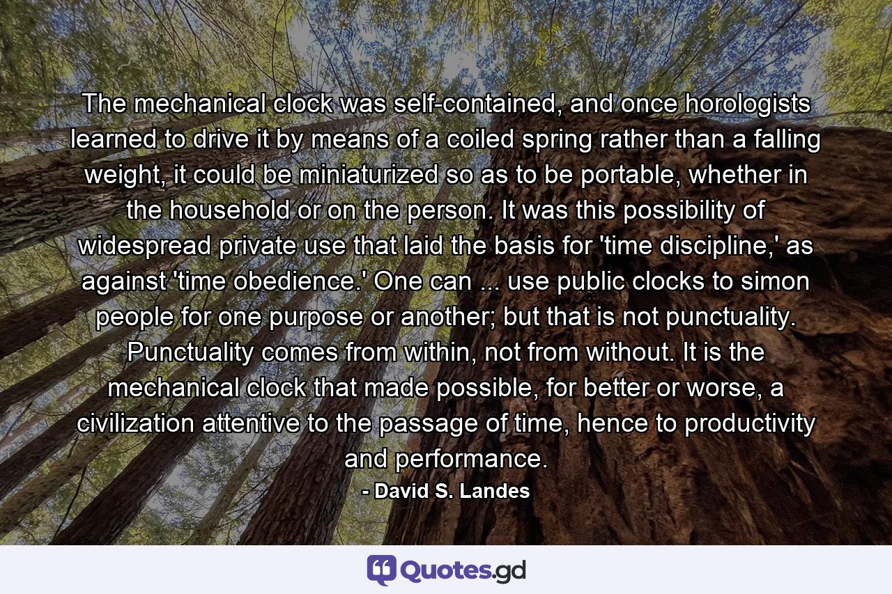 The mechanical clock was self-contained, and once horologists learned to drive it by means of a coiled spring rather than a falling weight, it could be miniaturized so as to be portable, whether in the household or on the person. It was this possibility of widespread private use that laid the basis for 'time discipline,' as against 'time obedience.' One can ... use public clocks to simon people for one purpose or another; but that is not punctuality. Punctuality comes from within, not from without. It is the mechanical clock that made possible, for better or worse, a civilization attentive to the passage of time, hence to productivity and performance. - Quote by David S. Landes