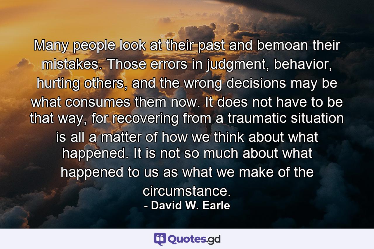 Many people look at their past and bemoan their mistakes. Those errors in judgment, behavior, hurting others, and the wrong decisions may be what consumes them now. It does not have to be that way, for recovering from a traumatic situation is all a matter of how we think about what happened. It is not so much about what happened to us as what we make of the circumstance. - Quote by David W. Earle