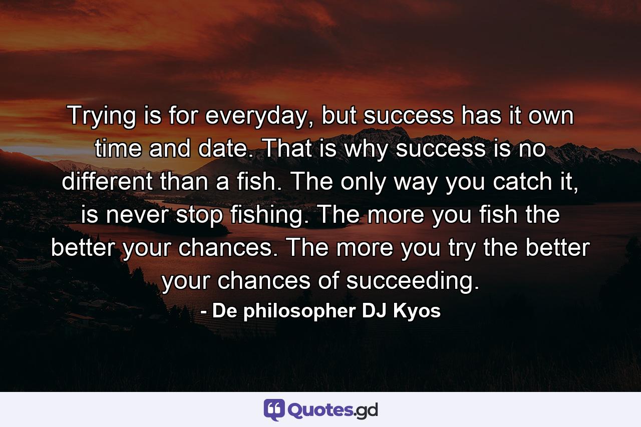 Trying is for everyday, but success has it own time and date. That is why success is no different than a fish. The only way you catch it, is never stop fishing. The more you fish the better your chances. The more you try the better your chances of succeeding. - Quote by De philosopher DJ Kyos