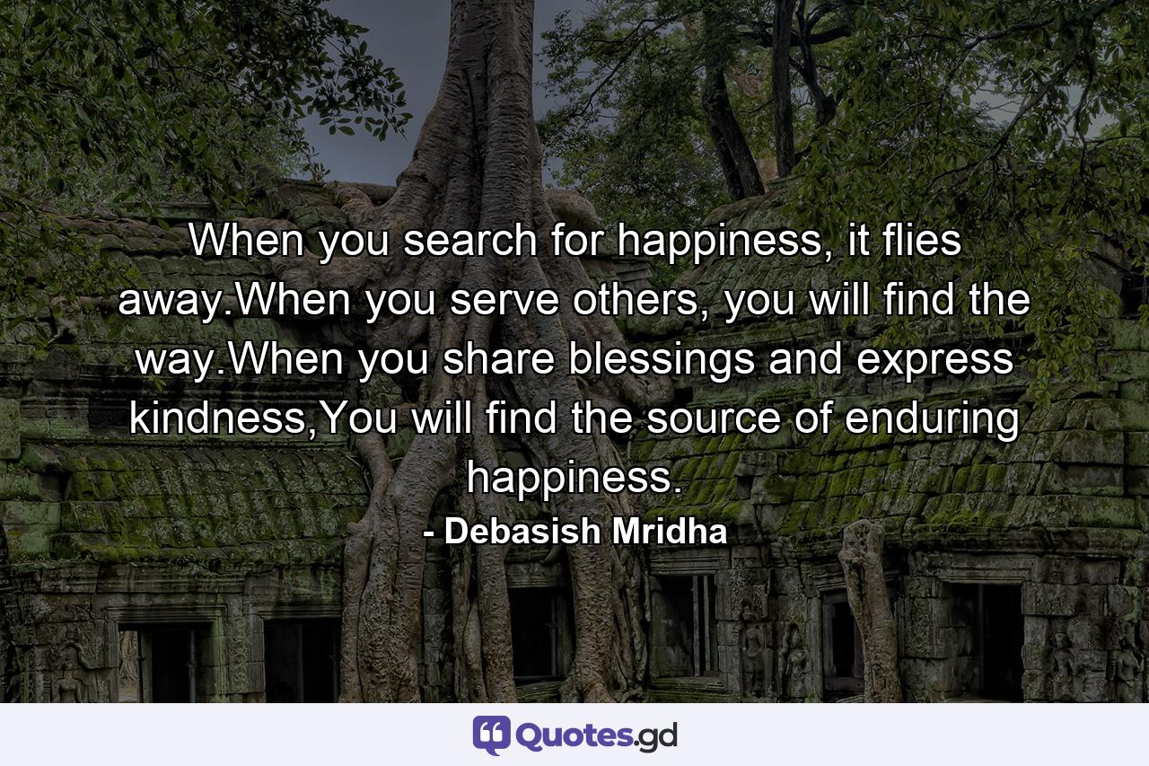 When you search for happiness, it flies away.When you serve others, you will find the way.When you share blessings and express kindness,You will find the source of enduring happiness. - Quote by Debasish Mridha