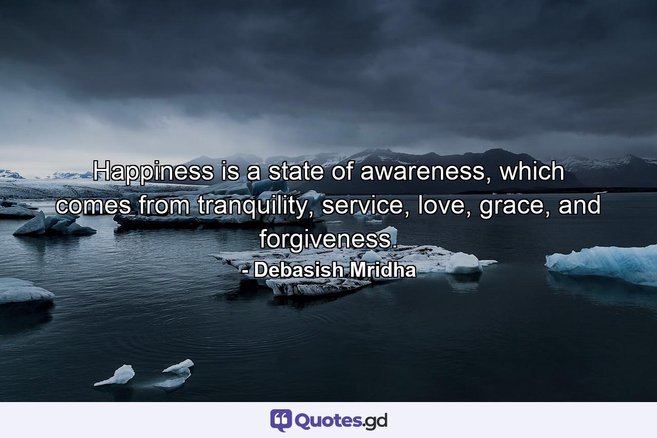 Happiness is a state of awareness, which comes from tranquility, service, love, grace, and forgiveness. - Quote by Debasish Mridha