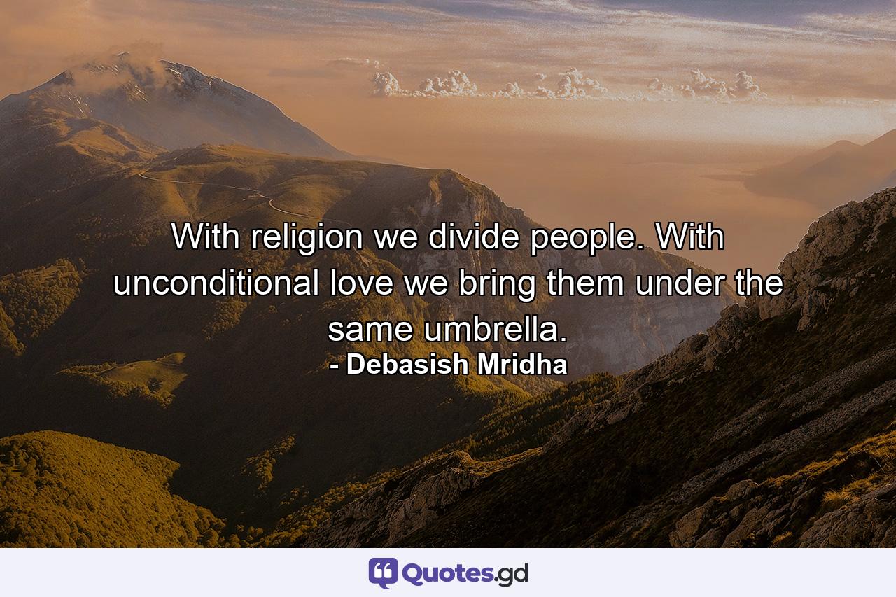 With religion we divide people. With unconditional love we bring them under the same umbrella. - Quote by Debasish Mridha