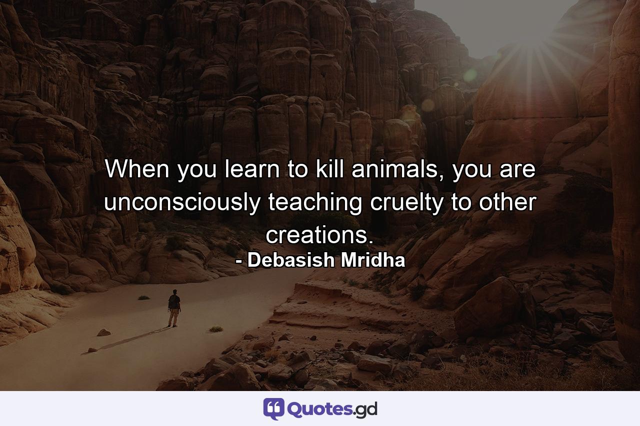 When you learn to kill animals, you are unconsciously teaching cruelty to other creations. - Quote by Debasish Mridha