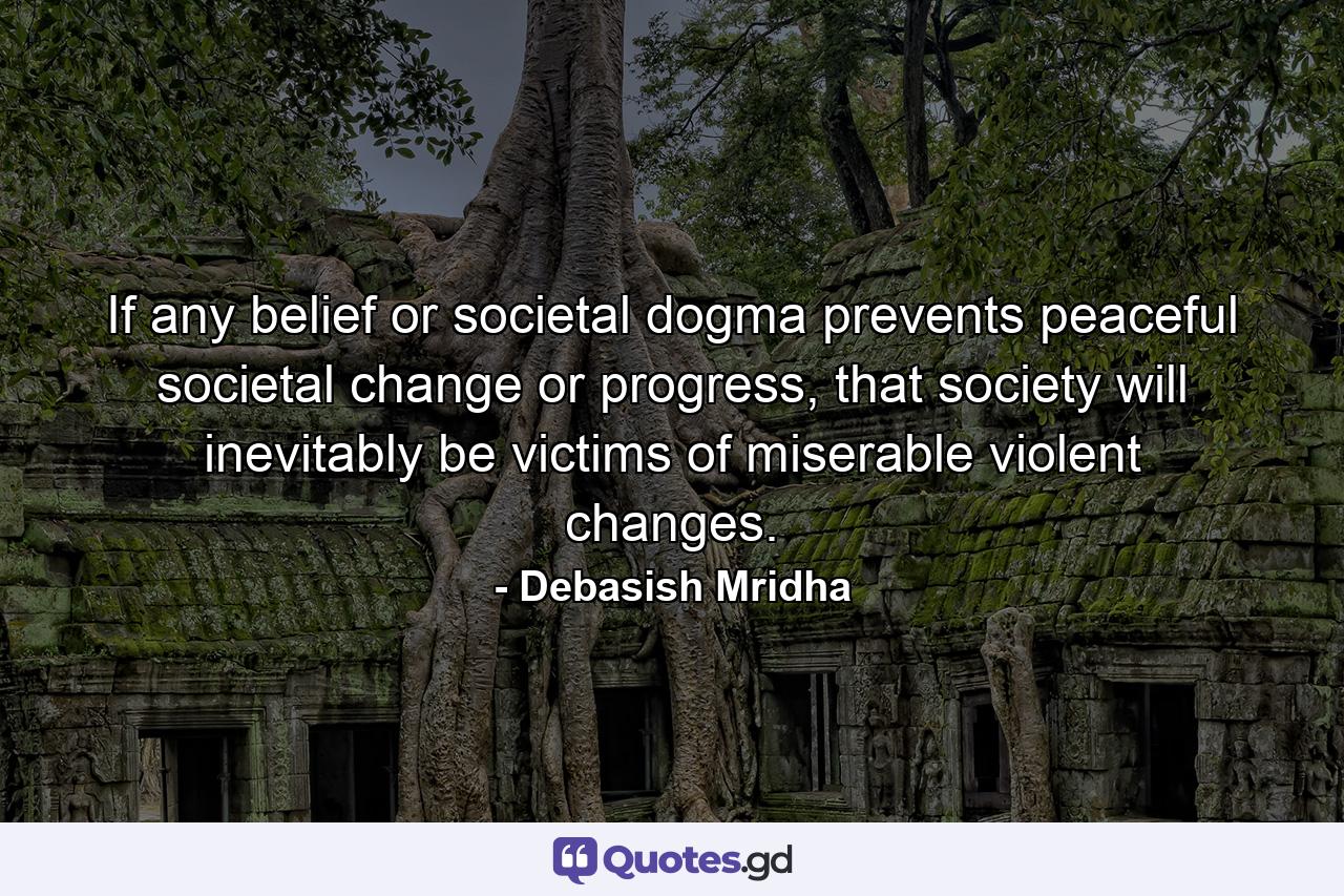 If any belief or societal dogma prevents peaceful societal change or progress, that society will inevitably be victims of miserable violent changes. - Quote by Debasish Mridha