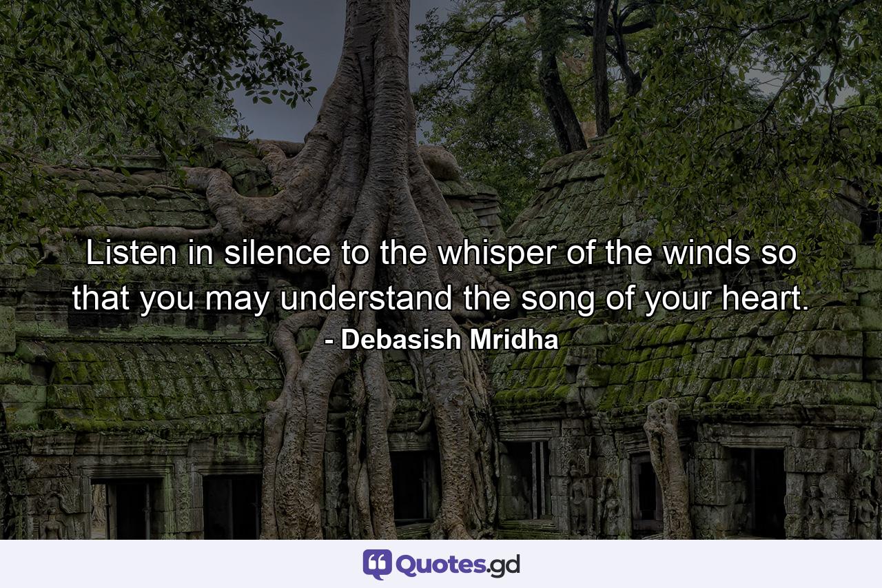 Listen in silence to the whisper of the winds so that you may understand the song of your heart. - Quote by Debasish Mridha