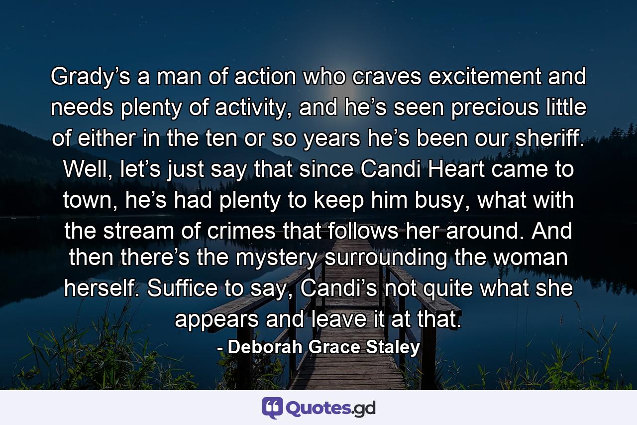 Grady’s a man of action who craves excitement and needs plenty of activity, and he’s seen precious little of either in the ten or so years he’s been our sheriff. Well, let’s just say that since Candi Heart came to town, he’s had plenty to keep him busy, what with the stream of crimes that follows her around. And then there’s the mystery surrounding the woman herself. Suffice to say, Candi’s not quite what she appears and leave it at that. - Quote by Deborah Grace Staley