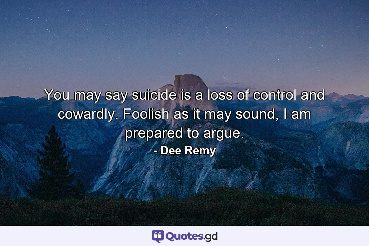 You may say suicide is a loss of control and cowardly. Foolish as it may sound, I am prepared to argue. - Quote by Dee Remy