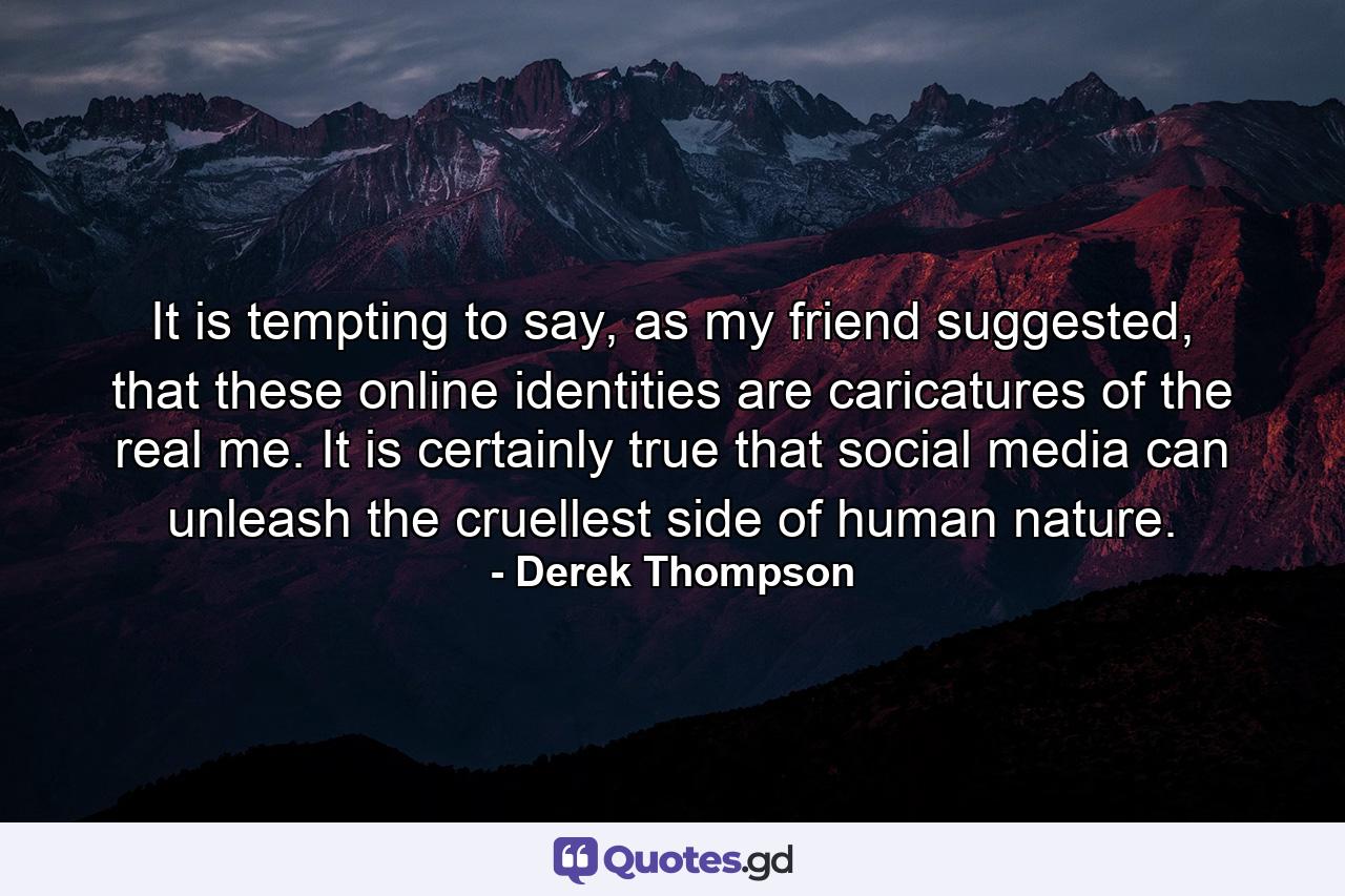 It is tempting to say, as my friend suggested, that these online identities are caricatures of the real me. It is certainly true that social media can unleash the cruellest side of human nature. - Quote by Derek Thompson