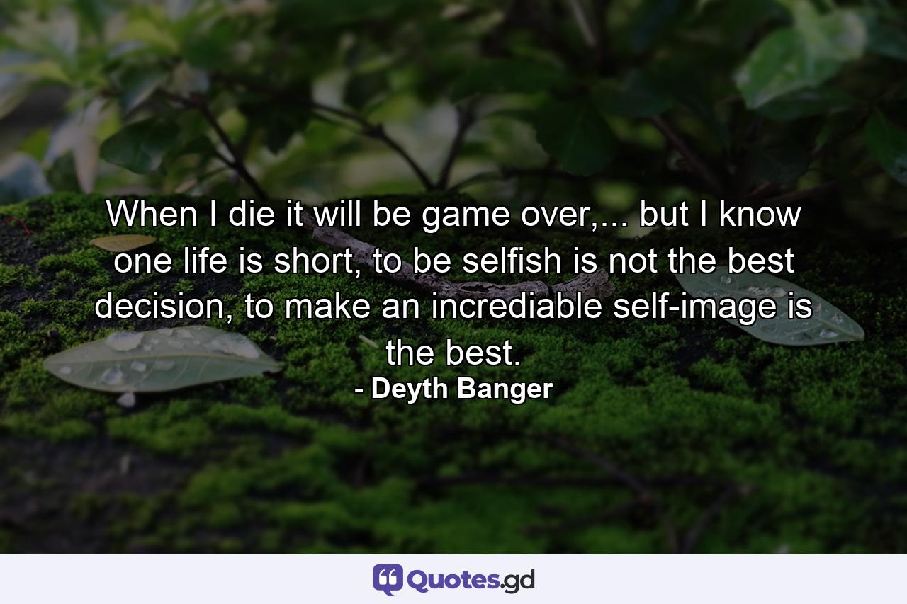 When I die it will be game over,... but I know one life is short, to be selfish is not the best decision, to make an incrediable self-image is the best. - Quote by Deyth Banger