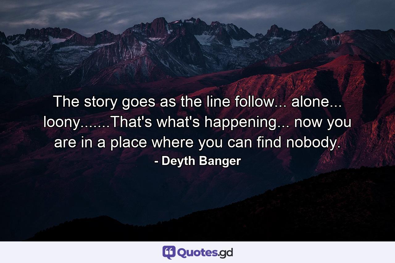 The story goes as the line follow... alone... loony.......That's what's happening... now you are in a place where you can find nobody. - Quote by Deyth Banger