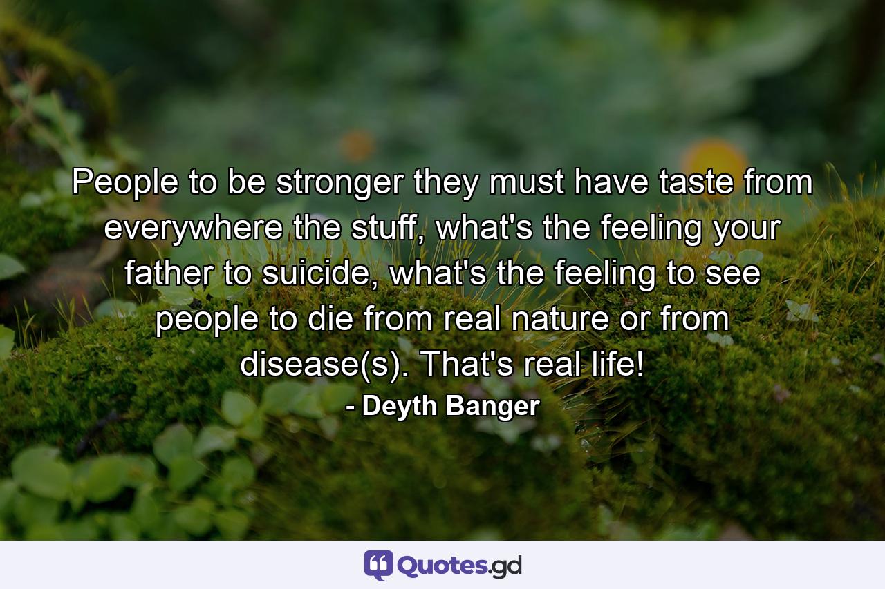 People to be stronger they must have taste from everywhere the stuff, what's the feeling your father to suicide, what's the feeling to see people to die from real nature or from disease(s). That's real life! - Quote by Deyth Banger